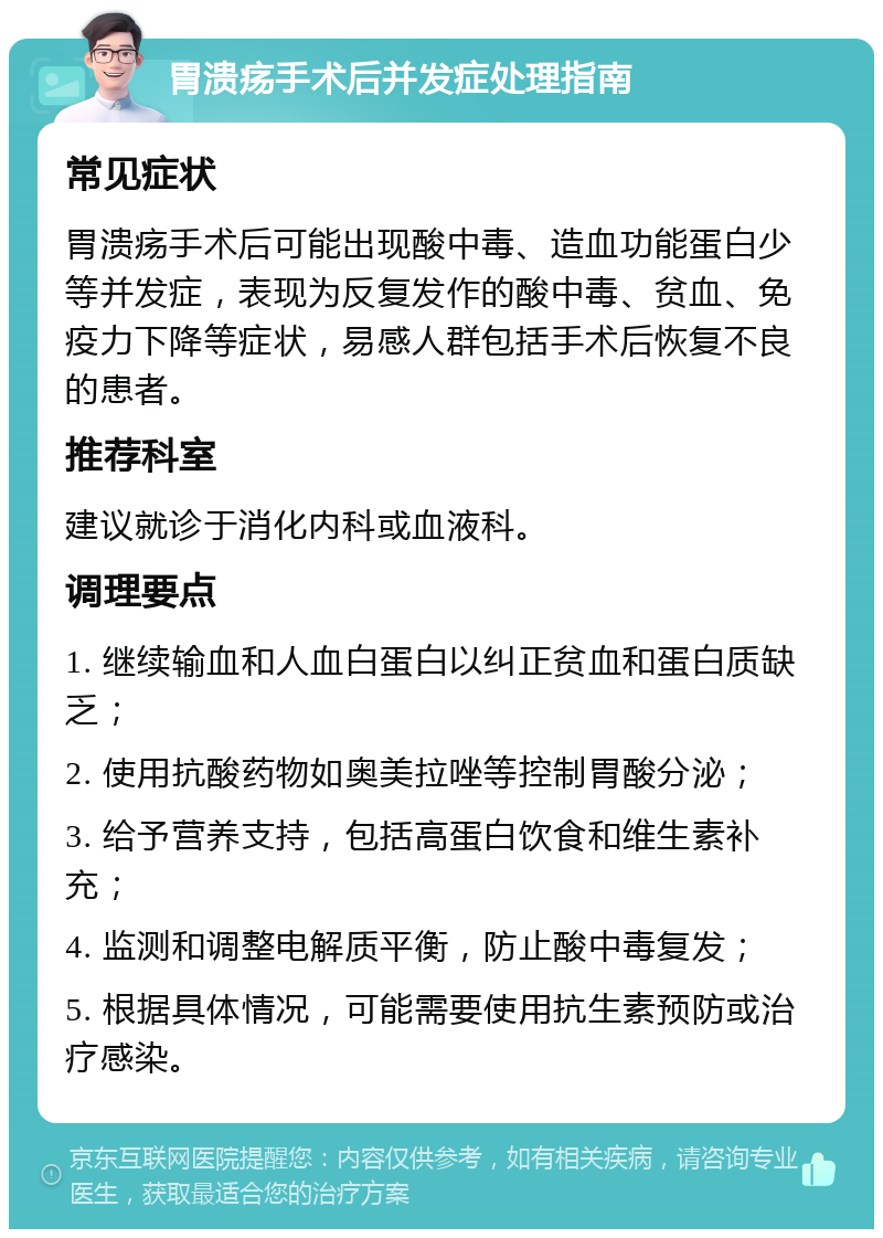 胃溃疡手术后并发症处理指南 常见症状 胃溃疡手术后可能出现酸中毒、造血功能蛋白少等并发症，表现为反复发作的酸中毒、贫血、免疫力下降等症状，易感人群包括手术后恢复不良的患者。 推荐科室 建议就诊于消化内科或血液科。 调理要点 1. 继续输血和人血白蛋白以纠正贫血和蛋白质缺乏； 2. 使用抗酸药物如奥美拉唑等控制胃酸分泌； 3. 给予营养支持，包括高蛋白饮食和维生素补充； 4. 监测和调整电解质平衡，防止酸中毒复发； 5. 根据具体情况，可能需要使用抗生素预防或治疗感染。