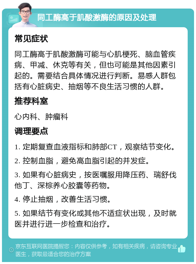 同工酶高于肌酸激酶的原因及处理 常见症状 同工酶高于肌酸激酶可能与心肌梗死、脑血管疾病、甲减、休克等有关，但也可能是其他因素引起的。需要结合具体情况进行判断。易感人群包括有心脏病史、抽烟等不良生活习惯的人群。 推荐科室 心内科、肿瘤科 调理要点 1. 定期复查血液指标和肺部CT，观察结节变化。 2. 控制血脂，避免高血脂引起的并发症。 3. 如果有心脏病史，按医嘱服用降压药、瑞舒伐他丁、深棕养心胶囊等药物。 4. 停止抽烟，改善生活习惯。 5. 如果结节有变化或其他不适症状出现，及时就医并进行进一步检查和治疗。