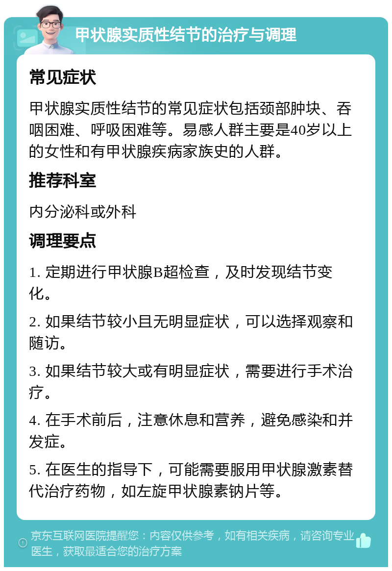 甲状腺实质性结节的治疗与调理 常见症状 甲状腺实质性结节的常见症状包括颈部肿块、吞咽困难、呼吸困难等。易感人群主要是40岁以上的女性和有甲状腺疾病家族史的人群。 推荐科室 内分泌科或外科 调理要点 1. 定期进行甲状腺B超检查，及时发现结节变化。 2. 如果结节较小且无明显症状，可以选择观察和随访。 3. 如果结节较大或有明显症状，需要进行手术治疗。 4. 在手术前后，注意休息和营养，避免感染和并发症。 5. 在医生的指导下，可能需要服用甲状腺激素替代治疗药物，如左旋甲状腺素钠片等。