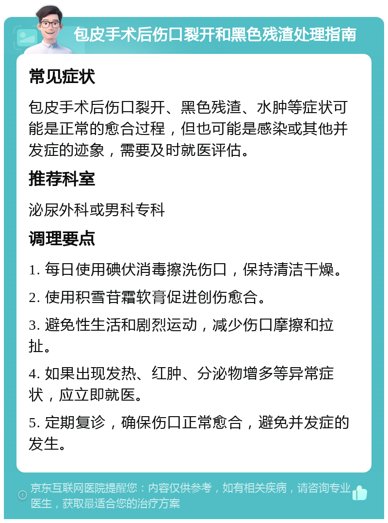 包皮手术后伤口裂开和黑色残渣处理指南 常见症状 包皮手术后伤口裂开、黑色残渣、水肿等症状可能是正常的愈合过程，但也可能是感染或其他并发症的迹象，需要及时就医评估。 推荐科室 泌尿外科或男科专科 调理要点 1. 每日使用碘伏消毒擦洗伤口，保持清洁干燥。 2. 使用积雪苷霜软膏促进创伤愈合。 3. 避免性生活和剧烈运动，减少伤口摩擦和拉扯。 4. 如果出现发热、红肿、分泌物增多等异常症状，应立即就医。 5. 定期复诊，确保伤口正常愈合，避免并发症的发生。