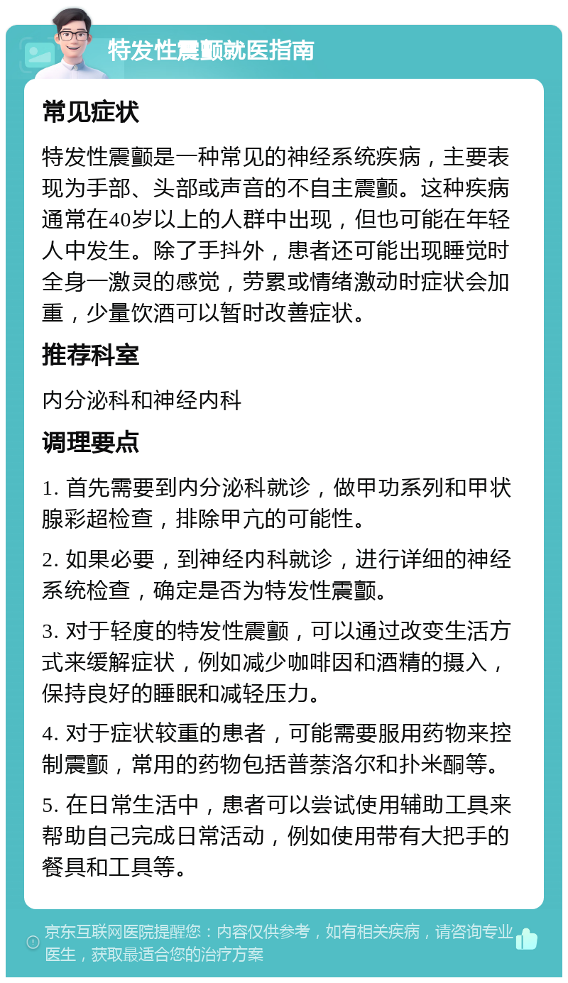 特发性震颤就医指南 常见症状 特发性震颤是一种常见的神经系统疾病，主要表现为手部、头部或声音的不自主震颤。这种疾病通常在40岁以上的人群中出现，但也可能在年轻人中发生。除了手抖外，患者还可能出现睡觉时全身一激灵的感觉，劳累或情绪激动时症状会加重，少量饮酒可以暂时改善症状。 推荐科室 内分泌科和神经内科 调理要点 1. 首先需要到内分泌科就诊，做甲功系列和甲状腺彩超检查，排除甲亢的可能性。 2. 如果必要，到神经内科就诊，进行详细的神经系统检查，确定是否为特发性震颤。 3. 对于轻度的特发性震颤，可以通过改变生活方式来缓解症状，例如减少咖啡因和酒精的摄入，保持良好的睡眠和减轻压力。 4. 对于症状较重的患者，可能需要服用药物来控制震颤，常用的药物包括普萘洛尔和扑米酮等。 5. 在日常生活中，患者可以尝试使用辅助工具来帮助自己完成日常活动，例如使用带有大把手的餐具和工具等。