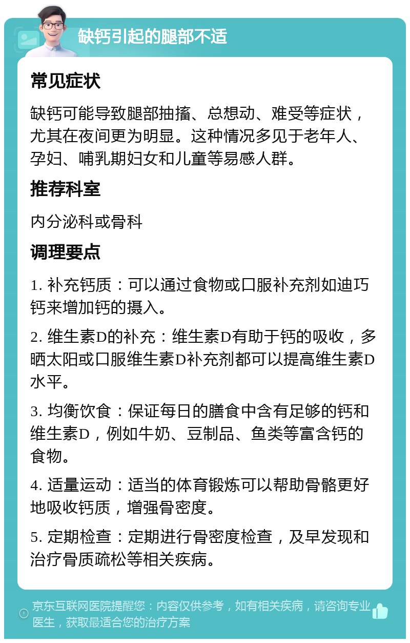 缺钙引起的腿部不适 常见症状 缺钙可能导致腿部抽搐、总想动、难受等症状，尤其在夜间更为明显。这种情况多见于老年人、孕妇、哺乳期妇女和儿童等易感人群。 推荐科室 内分泌科或骨科 调理要点 1. 补充钙质：可以通过食物或口服补充剂如迪巧钙来增加钙的摄入。 2. 维生素D的补充：维生素D有助于钙的吸收，多晒太阳或口服维生素D补充剂都可以提高维生素D水平。 3. 均衡饮食：保证每日的膳食中含有足够的钙和维生素D，例如牛奶、豆制品、鱼类等富含钙的食物。 4. 适量运动：适当的体育锻炼可以帮助骨骼更好地吸收钙质，增强骨密度。 5. 定期检查：定期进行骨密度检查，及早发现和治疗骨质疏松等相关疾病。