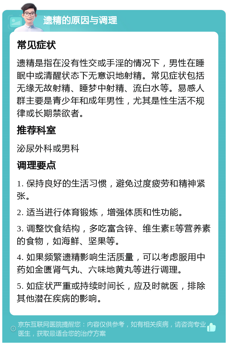 遗精的原因与调理 常见症状 遗精是指在没有性交或手淫的情况下，男性在睡眠中或清醒状态下无意识地射精。常见症状包括无缘无故射精、睡梦中射精、流白水等。易感人群主要是青少年和成年男性，尤其是性生活不规律或长期禁欲者。 推荐科室 泌尿外科或男科 调理要点 1. 保持良好的生活习惯，避免过度疲劳和精神紧张。 2. 适当进行体育锻炼，增强体质和性功能。 3. 调整饮食结构，多吃富含锌、维生素E等营养素的食物，如海鲜、坚果等。 4. 如果频繁遗精影响生活质量，可以考虑服用中药如金匮肾气丸、六味地黄丸等进行调理。 5. 如症状严重或持续时间长，应及时就医，排除其他潜在疾病的影响。