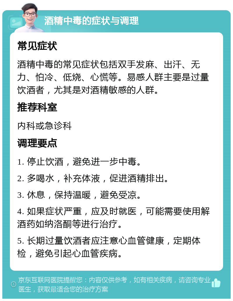 酒精中毒的症状与调理 常见症状 酒精中毒的常见症状包括双手发麻、出汗、无力、怕冷、低烧、心慌等。易感人群主要是过量饮酒者，尤其是对酒精敏感的人群。 推荐科室 内科或急诊科 调理要点 1. 停止饮酒，避免进一步中毒。 2. 多喝水，补充体液，促进酒精排出。 3. 休息，保持温暖，避免受凉。 4. 如果症状严重，应及时就医，可能需要使用解酒药如纳洛酮等进行治疗。 5. 长期过量饮酒者应注意心血管健康，定期体检，避免引起心血管疾病。