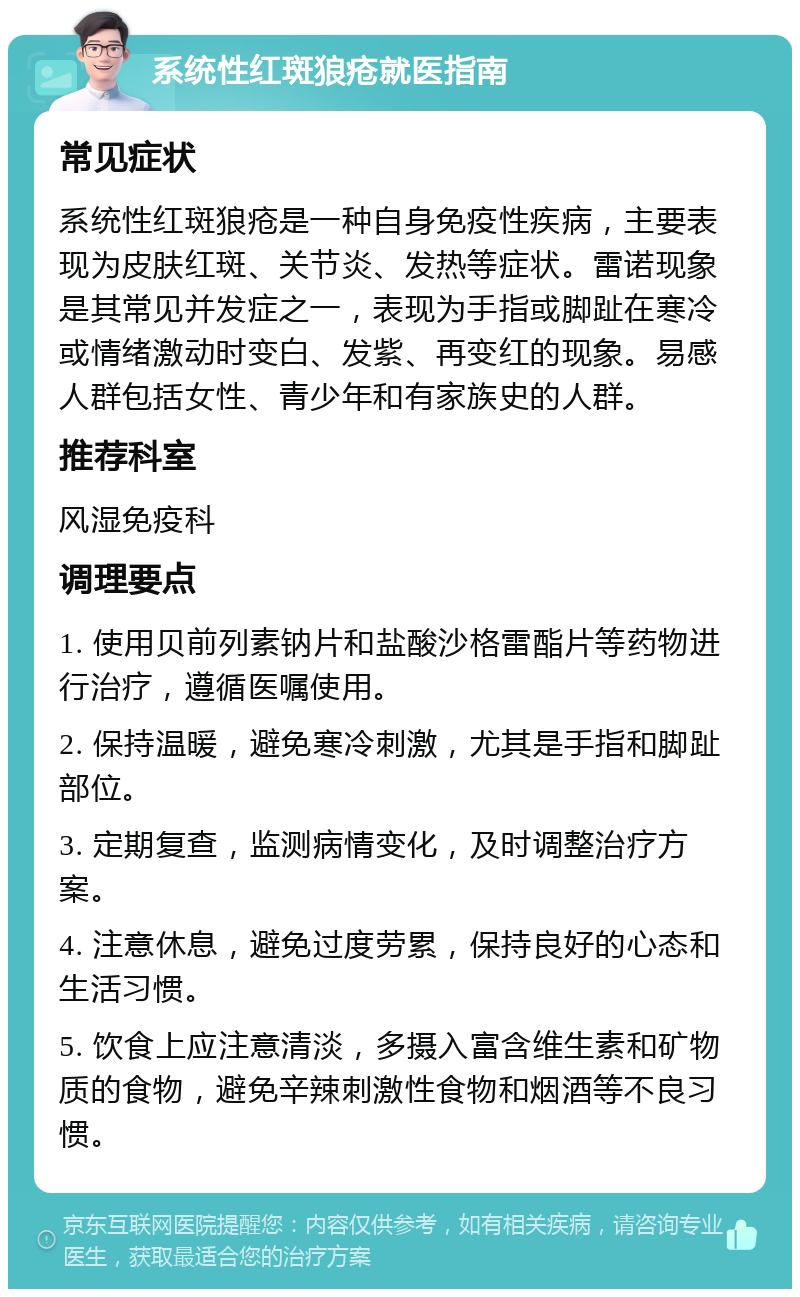 系统性红斑狼疮就医指南 常见症状 系统性红斑狼疮是一种自身免疫性疾病，主要表现为皮肤红斑、关节炎、发热等症状。雷诺现象是其常见并发症之一，表现为手指或脚趾在寒冷或情绪激动时变白、发紫、再变红的现象。易感人群包括女性、青少年和有家族史的人群。 推荐科室 风湿免疫科 调理要点 1. 使用贝前列素钠片和盐酸沙格雷酯片等药物进行治疗，遵循医嘱使用。 2. 保持温暖，避免寒冷刺激，尤其是手指和脚趾部位。 3. 定期复查，监测病情变化，及时调整治疗方案。 4. 注意休息，避免过度劳累，保持良好的心态和生活习惯。 5. 饮食上应注意清淡，多摄入富含维生素和矿物质的食物，避免辛辣刺激性食物和烟酒等不良习惯。