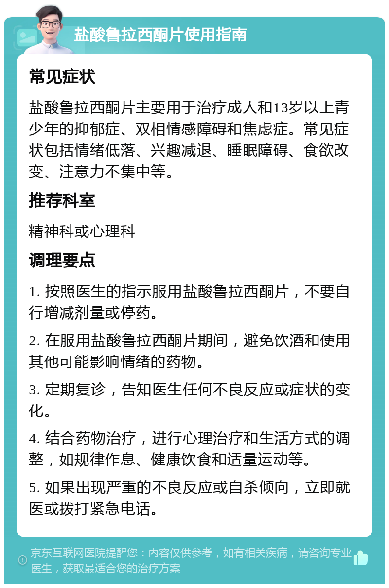 盐酸鲁拉西酮片使用指南 常见症状 盐酸鲁拉西酮片主要用于治疗成人和13岁以上青少年的抑郁症、双相情感障碍和焦虑症。常见症状包括情绪低落、兴趣减退、睡眠障碍、食欲改变、注意力不集中等。 推荐科室 精神科或心理科 调理要点 1. 按照医生的指示服用盐酸鲁拉西酮片，不要自行增减剂量或停药。 2. 在服用盐酸鲁拉西酮片期间，避免饮酒和使用其他可能影响情绪的药物。 3. 定期复诊，告知医生任何不良反应或症状的变化。 4. 结合药物治疗，进行心理治疗和生活方式的调整，如规律作息、健康饮食和适量运动等。 5. 如果出现严重的不良反应或自杀倾向，立即就医或拨打紧急电话。