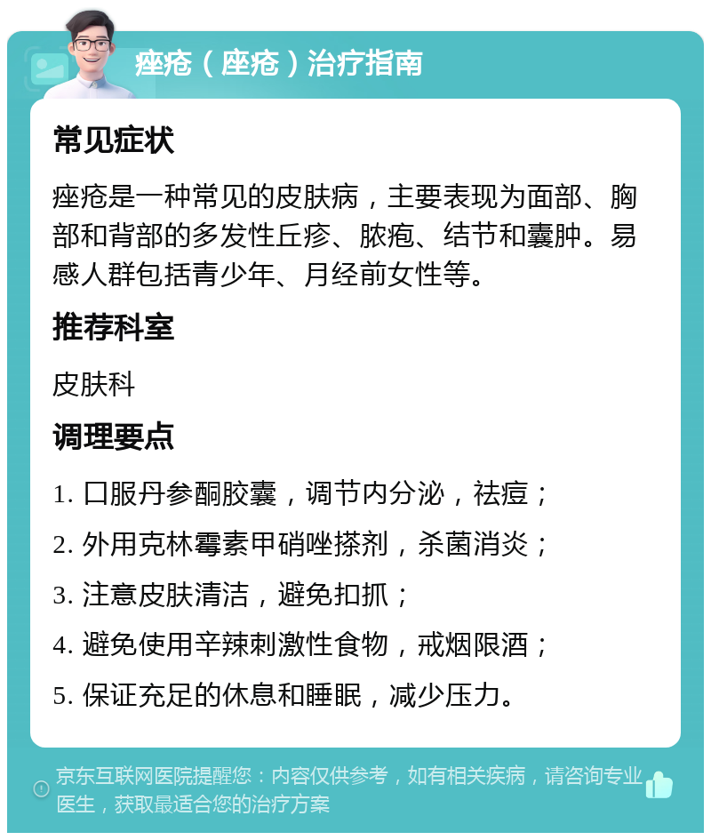 痤疮（座疮）治疗指南 常见症状 痤疮是一种常见的皮肤病，主要表现为面部、胸部和背部的多发性丘疹、脓疱、结节和囊肿。易感人群包括青少年、月经前女性等。 推荐科室 皮肤科 调理要点 1. 口服丹参酮胶囊，调节内分泌，祛痘； 2. 外用克林霉素甲硝唑搽剂，杀菌消炎； 3. 注意皮肤清洁，避免扣抓； 4. 避免使用辛辣刺激性食物，戒烟限酒； 5. 保证充足的休息和睡眠，减少压力。