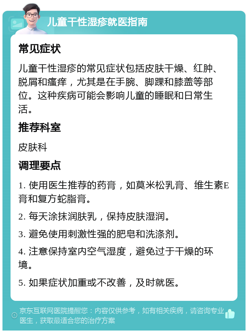 儿童干性湿疹就医指南 常见症状 儿童干性湿疹的常见症状包括皮肤干燥、红肿、脱屑和瘙痒，尤其是在手腕、脚踝和膝盖等部位。这种疾病可能会影响儿童的睡眠和日常生活。 推荐科室 皮肤科 调理要点 1. 使用医生推荐的药膏，如莫米松乳膏、维生素E膏和复方蛇脂膏。 2. 每天涂抹润肤乳，保持皮肤湿润。 3. 避免使用刺激性强的肥皂和洗涤剂。 4. 注意保持室内空气湿度，避免过于干燥的环境。 5. 如果症状加重或不改善，及时就医。