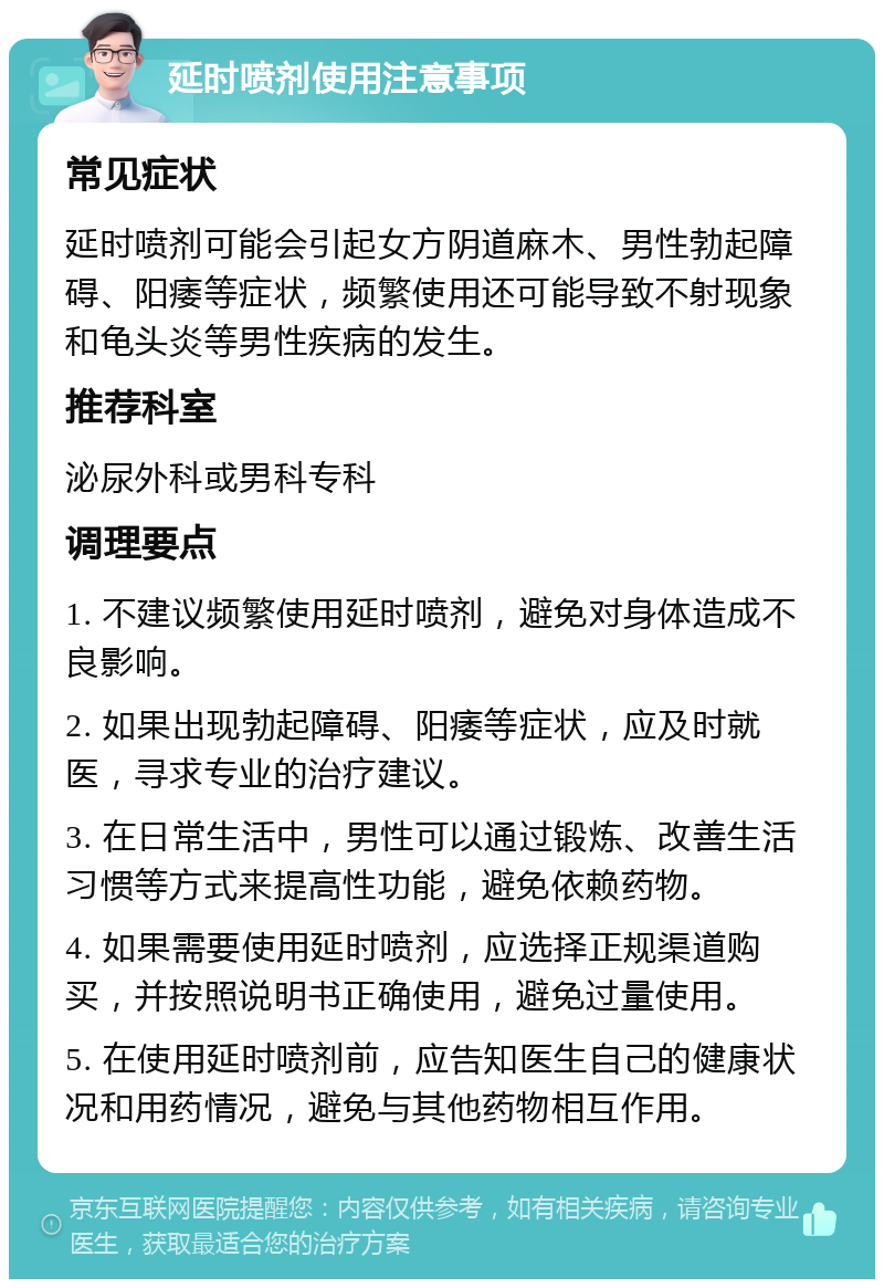 延时喷剂使用注意事项 常见症状 延时喷剂可能会引起女方阴道麻木、男性勃起障碍、阳痿等症状，频繁使用还可能导致不射现象和龟头炎等男性疾病的发生。 推荐科室 泌尿外科或男科专科 调理要点 1. 不建议频繁使用延时喷剂，避免对身体造成不良影响。 2. 如果出现勃起障碍、阳痿等症状，应及时就医，寻求专业的治疗建议。 3. 在日常生活中，男性可以通过锻炼、改善生活习惯等方式来提高性功能，避免依赖药物。 4. 如果需要使用延时喷剂，应选择正规渠道购买，并按照说明书正确使用，避免过量使用。 5. 在使用延时喷剂前，应告知医生自己的健康状况和用药情况，避免与其他药物相互作用。