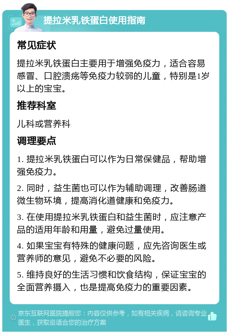 提拉米乳铁蛋白使用指南 常见症状 提拉米乳铁蛋白主要用于增强免疫力，适合容易感冒、口腔溃疡等免疫力较弱的儿童，特别是1岁以上的宝宝。 推荐科室 儿科或营养科 调理要点 1. 提拉米乳铁蛋白可以作为日常保健品，帮助增强免疫力。 2. 同时，益生菌也可以作为辅助调理，改善肠道微生物环境，提高消化道健康和免疫力。 3. 在使用提拉米乳铁蛋白和益生菌时，应注意产品的适用年龄和用量，避免过量使用。 4. 如果宝宝有特殊的健康问题，应先咨询医生或营养师的意见，避免不必要的风险。 5. 维持良好的生活习惯和饮食结构，保证宝宝的全面营养摄入，也是提高免疫力的重要因素。