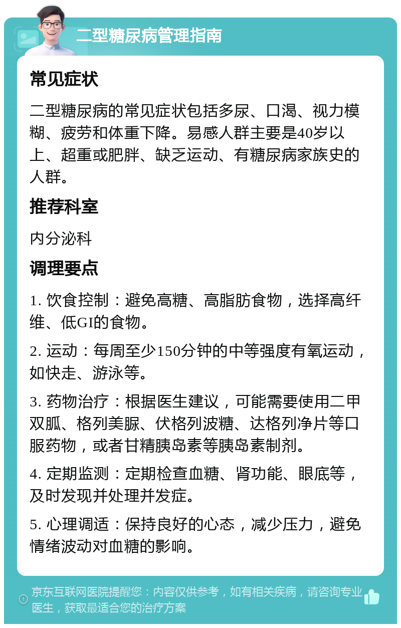 二型糖尿病管理指南 常见症状 二型糖尿病的常见症状包括多尿、口渴、视力模糊、疲劳和体重下降。易感人群主要是40岁以上、超重或肥胖、缺乏运动、有糖尿病家族史的人群。 推荐科室 内分泌科 调理要点 1. 饮食控制：避免高糖、高脂肪食物，选择高纤维、低GI的食物。 2. 运动：每周至少150分钟的中等强度有氧运动，如快走、游泳等。 3. 药物治疗：根据医生建议，可能需要使用二甲双胍、格列美脲、伏格列波糖、达格列净片等口服药物，或者甘精胰岛素等胰岛素制剂。 4. 定期监测：定期检查血糖、肾功能、眼底等，及时发现并处理并发症。 5. 心理调适：保持良好的心态，减少压力，避免情绪波动对血糖的影响。