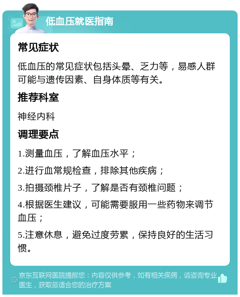 低血压就医指南 常见症状 低血压的常见症状包括头晕、乏力等，易感人群可能与遗传因素、自身体质等有关。 推荐科室 神经内科 调理要点 1.测量血压，了解血压水平； 2.进行血常规检查，排除其他疾病； 3.拍摄颈椎片子，了解是否有颈椎问题； 4.根据医生建议，可能需要服用一些药物来调节血压； 5.注意休息，避免过度劳累，保持良好的生活习惯。