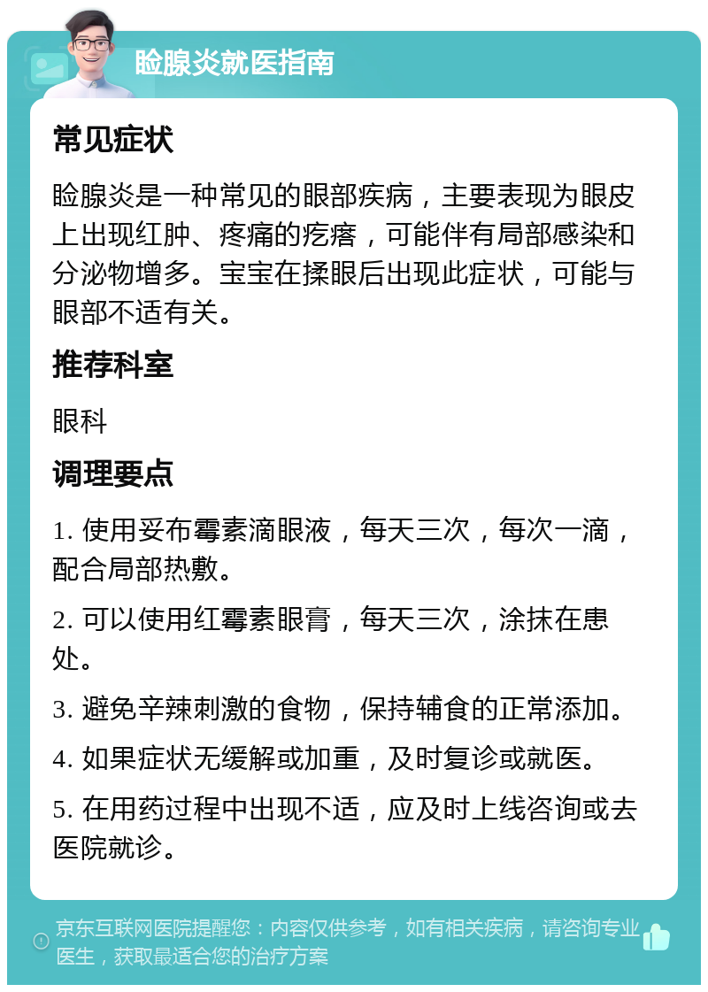 睑腺炎就医指南 常见症状 睑腺炎是一种常见的眼部疾病，主要表现为眼皮上出现红肿、疼痛的疙瘩，可能伴有局部感染和分泌物增多。宝宝在揉眼后出现此症状，可能与眼部不适有关。 推荐科室 眼科 调理要点 1. 使用妥布霉素滴眼液，每天三次，每次一滴，配合局部热敷。 2. 可以使用红霉素眼膏，每天三次，涂抹在患处。 3. 避免辛辣刺激的食物，保持辅食的正常添加。 4. 如果症状无缓解或加重，及时复诊或就医。 5. 在用药过程中出现不适，应及时上线咨询或去医院就诊。