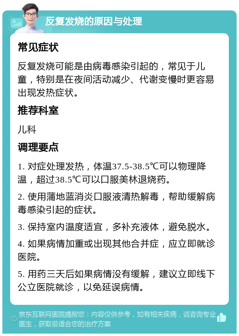 反复发烧的原因与处理 常见症状 反复发烧可能是由病毒感染引起的，常见于儿童，特别是在夜间活动减少、代谢变慢时更容易出现发热症状。 推荐科室 儿科 调理要点 1. 对症处理发热，体温37.5-38.5℃可以物理降温，超过38.5℃可以口服美林退烧药。 2. 使用蒲地蓝消炎口服液清热解毒，帮助缓解病毒感染引起的症状。 3. 保持室内温度适宜，多补充液体，避免脱水。 4. 如果病情加重或出现其他合并症，应立即就诊医院。 5. 用药三天后如果病情没有缓解，建议立即线下公立医院就诊，以免延误病情。