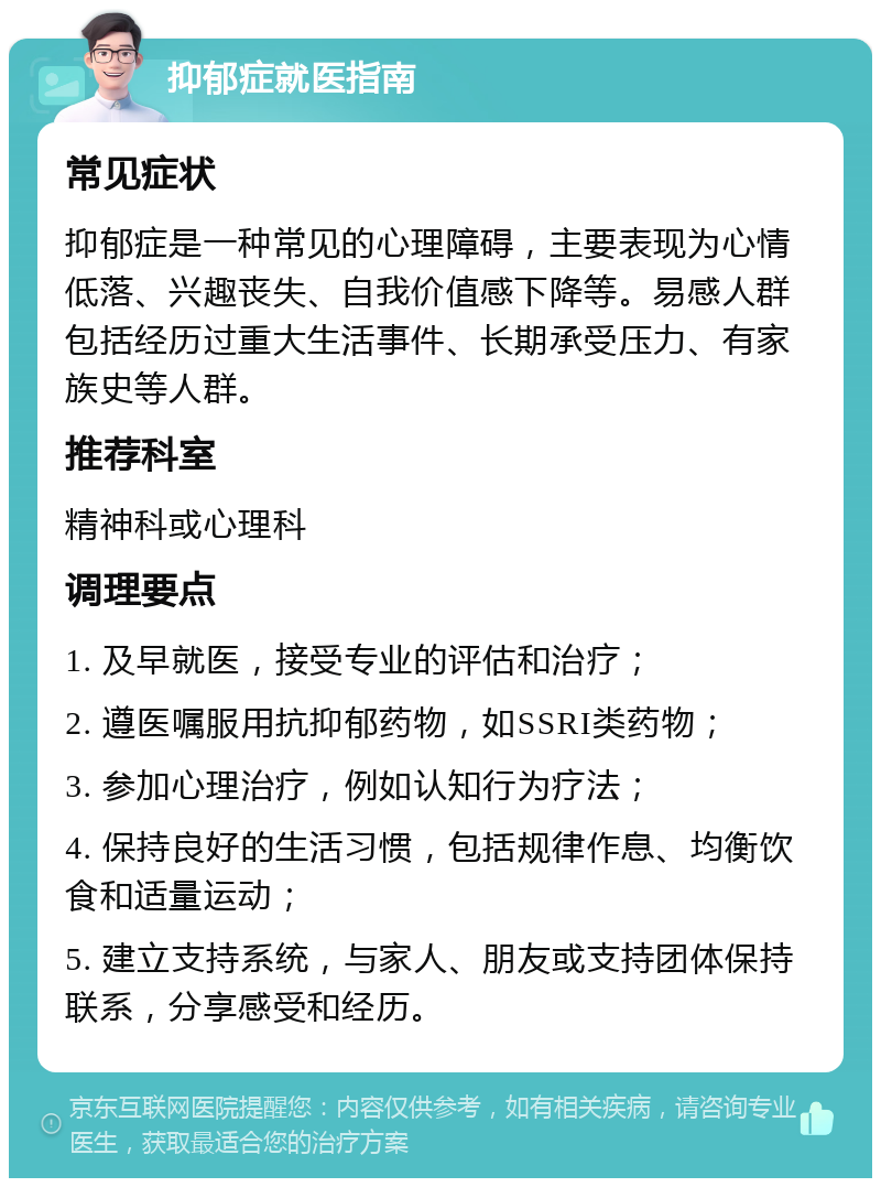 抑郁症就医指南 常见症状 抑郁症是一种常见的心理障碍，主要表现为心情低落、兴趣丧失、自我价值感下降等。易感人群包括经历过重大生活事件、长期承受压力、有家族史等人群。 推荐科室 精神科或心理科 调理要点 1. 及早就医，接受专业的评估和治疗； 2. 遵医嘱服用抗抑郁药物，如SSRI类药物； 3. 参加心理治疗，例如认知行为疗法； 4. 保持良好的生活习惯，包括规律作息、均衡饮食和适量运动； 5. 建立支持系统，与家人、朋友或支持团体保持联系，分享感受和经历。