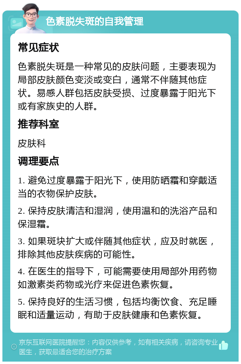 色素脱失斑的自我管理 常见症状 色素脱失斑是一种常见的皮肤问题，主要表现为局部皮肤颜色变淡或变白，通常不伴随其他症状。易感人群包括皮肤受损、过度暴露于阳光下或有家族史的人群。 推荐科室 皮肤科 调理要点 1. 避免过度暴露于阳光下，使用防晒霜和穿戴适当的衣物保护皮肤。 2. 保持皮肤清洁和湿润，使用温和的洗浴产品和保湿霜。 3. 如果斑块扩大或伴随其他症状，应及时就医，排除其他皮肤疾病的可能性。 4. 在医生的指导下，可能需要使用局部外用药物如激素类药物或光疗来促进色素恢复。 5. 保持良好的生活习惯，包括均衡饮食、充足睡眠和适量运动，有助于皮肤健康和色素恢复。