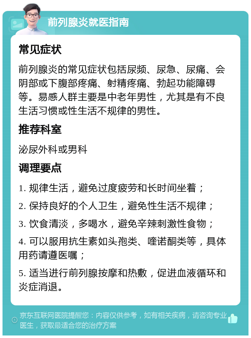 前列腺炎就医指南 常见症状 前列腺炎的常见症状包括尿频、尿急、尿痛、会阴部或下腹部疼痛、射精疼痛、勃起功能障碍等。易感人群主要是中老年男性，尤其是有不良生活习惯或性生活不规律的男性。 推荐科室 泌尿外科或男科 调理要点 1. 规律生活，避免过度疲劳和长时间坐着； 2. 保持良好的个人卫生，避免性生活不规律； 3. 饮食清淡，多喝水，避免辛辣刺激性食物； 4. 可以服用抗生素如头孢类、喹诺酮类等，具体用药请遵医嘱； 5. 适当进行前列腺按摩和热敷，促进血液循环和炎症消退。