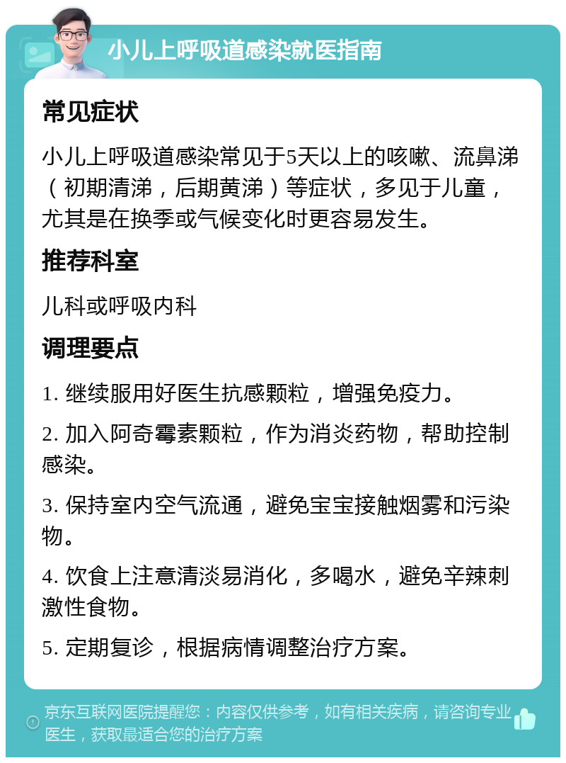 小儿上呼吸道感染就医指南 常见症状 小儿上呼吸道感染常见于5天以上的咳嗽、流鼻涕（初期清涕，后期黄涕）等症状，多见于儿童，尤其是在换季或气候变化时更容易发生。 推荐科室 儿科或呼吸内科 调理要点 1. 继续服用好医生抗感颗粒，增强免疫力。 2. 加入阿奇霉素颗粒，作为消炎药物，帮助控制感染。 3. 保持室内空气流通，避免宝宝接触烟雾和污染物。 4. 饮食上注意清淡易消化，多喝水，避免辛辣刺激性食物。 5. 定期复诊，根据病情调整治疗方案。