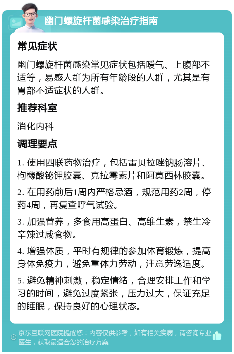 幽门螺旋杆菌感染治疗指南 常见症状 幽门螺旋杆菌感染常见症状包括嗳气、上腹部不适等，易感人群为所有年龄段的人群，尤其是有胃部不适症状的人群。 推荐科室 消化内科 调理要点 1. 使用四联药物治疗，包括雷贝拉唑钠肠溶片、枸橼酸铋钾胶囊、克拉霉素片和阿莫西林胶囊。 2. 在用药前后1周内严格忌酒，规范用药2周，停药4周，再复查呼气试验。 3. 加强营养，多食用高蛋白、高维生素，禁生冷辛辣过咸食物。 4. 增强体质，平时有规律的参加体育锻炼，提高身体免疫力，避免重体力劳动，注意劳逸适度。 5. 避免精神刺激，稳定情绪，合理安排工作和学习的时间，避免过度紧张，压力过大，保证充足的睡眠，保持良好的心理状态。