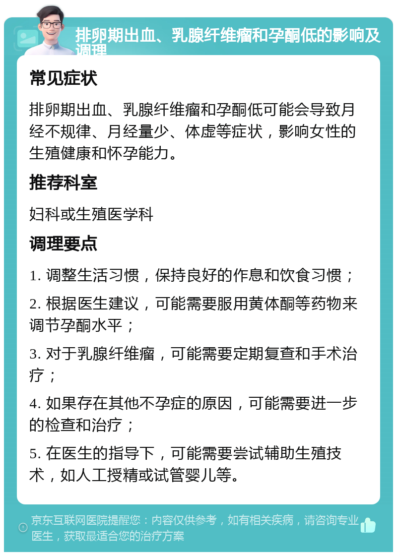 排卵期出血、乳腺纤维瘤和孕酮低的影响及调理 常见症状 排卵期出血、乳腺纤维瘤和孕酮低可能会导致月经不规律、月经量少、体虚等症状，影响女性的生殖健康和怀孕能力。 推荐科室 妇科或生殖医学科 调理要点 1. 调整生活习惯，保持良好的作息和饮食习惯； 2. 根据医生建议，可能需要服用黄体酮等药物来调节孕酮水平； 3. 对于乳腺纤维瘤，可能需要定期复查和手术治疗； 4. 如果存在其他不孕症的原因，可能需要进一步的检查和治疗； 5. 在医生的指导下，可能需要尝试辅助生殖技术，如人工授精或试管婴儿等。