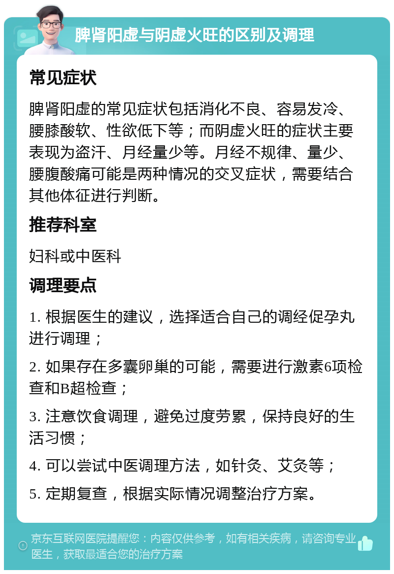 脾肾阳虚与阴虚火旺的区别及调理 常见症状 脾肾阳虚的常见症状包括消化不良、容易发冷、腰膝酸软、性欲低下等；而阴虚火旺的症状主要表现为盗汗、月经量少等。月经不规律、量少、腰腹酸痛可能是两种情况的交叉症状，需要结合其他体征进行判断。 推荐科室 妇科或中医科 调理要点 1. 根据医生的建议，选择适合自己的调经促孕丸进行调理； 2. 如果存在多囊卵巢的可能，需要进行激素6项检查和B超检查； 3. 注意饮食调理，避免过度劳累，保持良好的生活习惯； 4. 可以尝试中医调理方法，如针灸、艾灸等； 5. 定期复查，根据实际情况调整治疗方案。