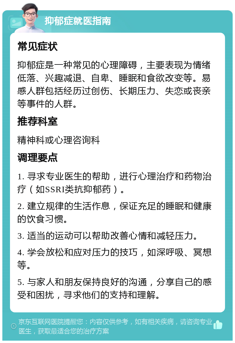 抑郁症就医指南 常见症状 抑郁症是一种常见的心理障碍，主要表现为情绪低落、兴趣减退、自卑、睡眠和食欲改变等。易感人群包括经历过创伤、长期压力、失恋或丧亲等事件的人群。 推荐科室 精神科或心理咨询科 调理要点 1. 寻求专业医生的帮助，进行心理治疗和药物治疗（如SSRI类抗抑郁药）。 2. 建立规律的生活作息，保证充足的睡眠和健康的饮食习惯。 3. 适当的运动可以帮助改善心情和减轻压力。 4. 学会放松和应对压力的技巧，如深呼吸、冥想等。 5. 与家人和朋友保持良好的沟通，分享自己的感受和困扰，寻求他们的支持和理解。