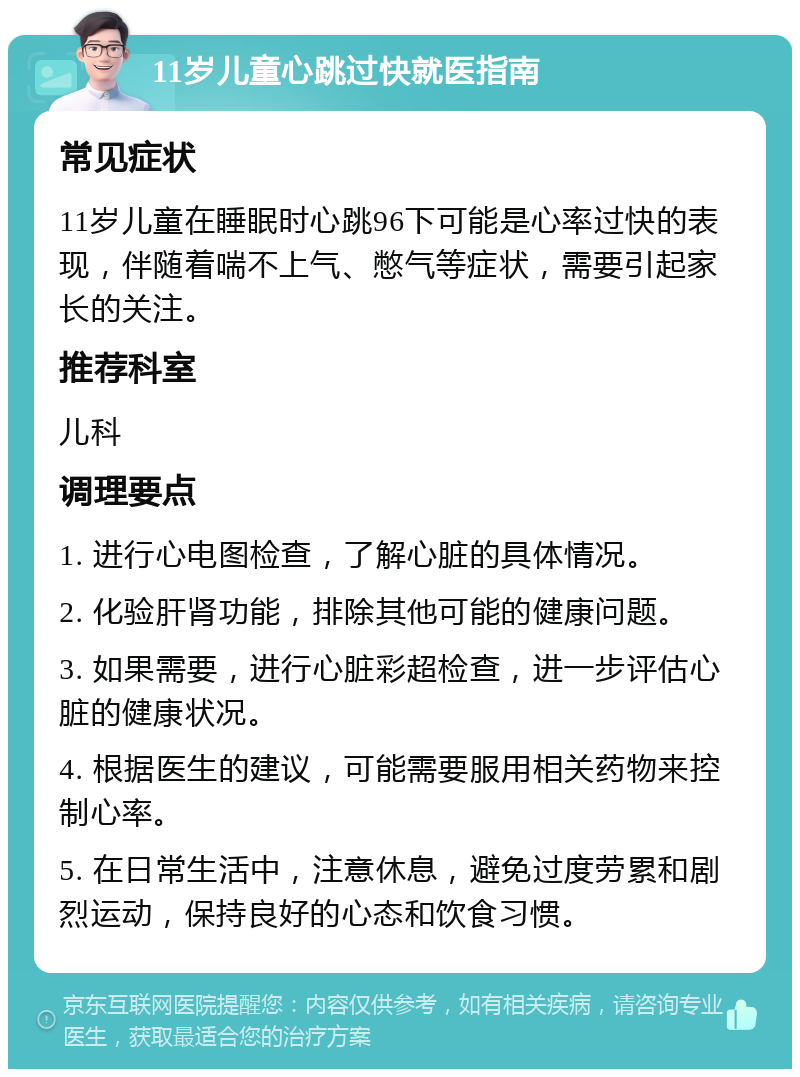 11岁儿童心跳过快就医指南 常见症状 11岁儿童在睡眠时心跳96下可能是心率过快的表现，伴随着喘不上气、憋气等症状，需要引起家长的关注。 推荐科室 儿科 调理要点 1. 进行心电图检查，了解心脏的具体情况。 2. 化验肝肾功能，排除其他可能的健康问题。 3. 如果需要，进行心脏彩超检查，进一步评估心脏的健康状况。 4. 根据医生的建议，可能需要服用相关药物来控制心率。 5. 在日常生活中，注意休息，避免过度劳累和剧烈运动，保持良好的心态和饮食习惯。