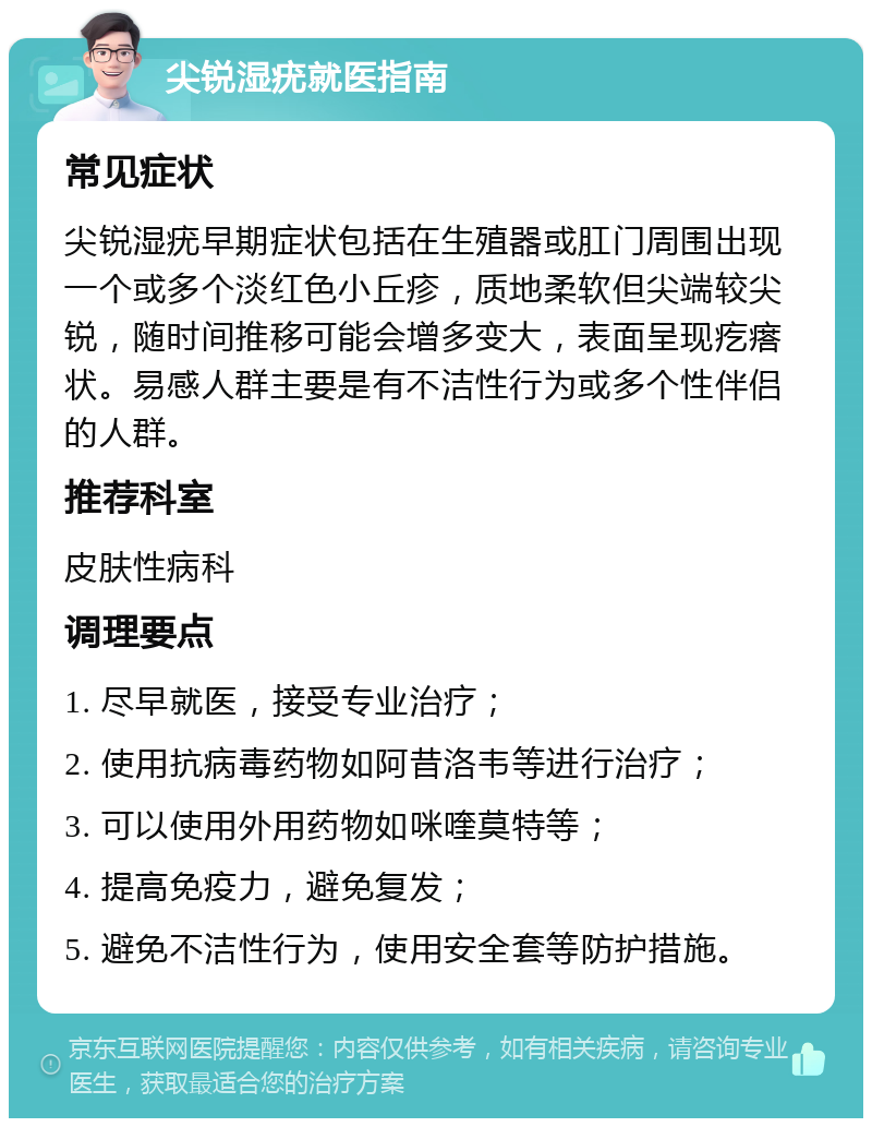 尖锐湿疣就医指南 常见症状 尖锐湿疣早期症状包括在生殖器或肛门周围出现一个或多个淡红色小丘疹，质地柔软但尖端较尖锐，随时间推移可能会增多变大，表面呈现疙瘩状。易感人群主要是有不洁性行为或多个性伴侣的人群。 推荐科室 皮肤性病科 调理要点 1. 尽早就医，接受专业治疗； 2. 使用抗病毒药物如阿昔洛韦等进行治疗； 3. 可以使用外用药物如咪喹莫特等； 4. 提高免疫力，避免复发； 5. 避免不洁性行为，使用安全套等防护措施。