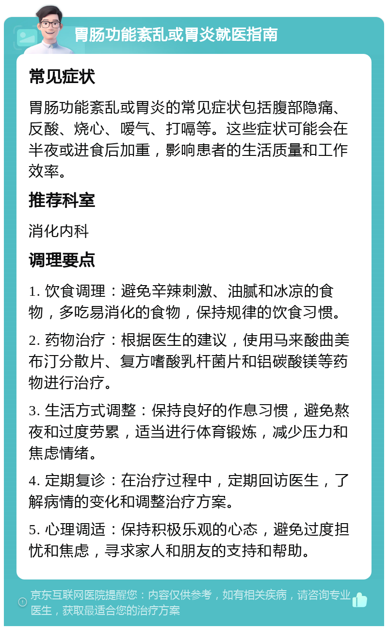 胃肠功能紊乱或胃炎就医指南 常见症状 胃肠功能紊乱或胃炎的常见症状包括腹部隐痛、反酸、烧心、嗳气、打嗝等。这些症状可能会在半夜或进食后加重，影响患者的生活质量和工作效率。 推荐科室 消化内科 调理要点 1. 饮食调理：避免辛辣刺激、油腻和冰凉的食物，多吃易消化的食物，保持规律的饮食习惯。 2. 药物治疗：根据医生的建议，使用马来酸曲美布汀分散片、复方嗜酸乳杆菌片和铝碳酸镁等药物进行治疗。 3. 生活方式调整：保持良好的作息习惯，避免熬夜和过度劳累，适当进行体育锻炼，减少压力和焦虑情绪。 4. 定期复诊：在治疗过程中，定期回访医生，了解病情的变化和调整治疗方案。 5. 心理调适：保持积极乐观的心态，避免过度担忧和焦虑，寻求家人和朋友的支持和帮助。