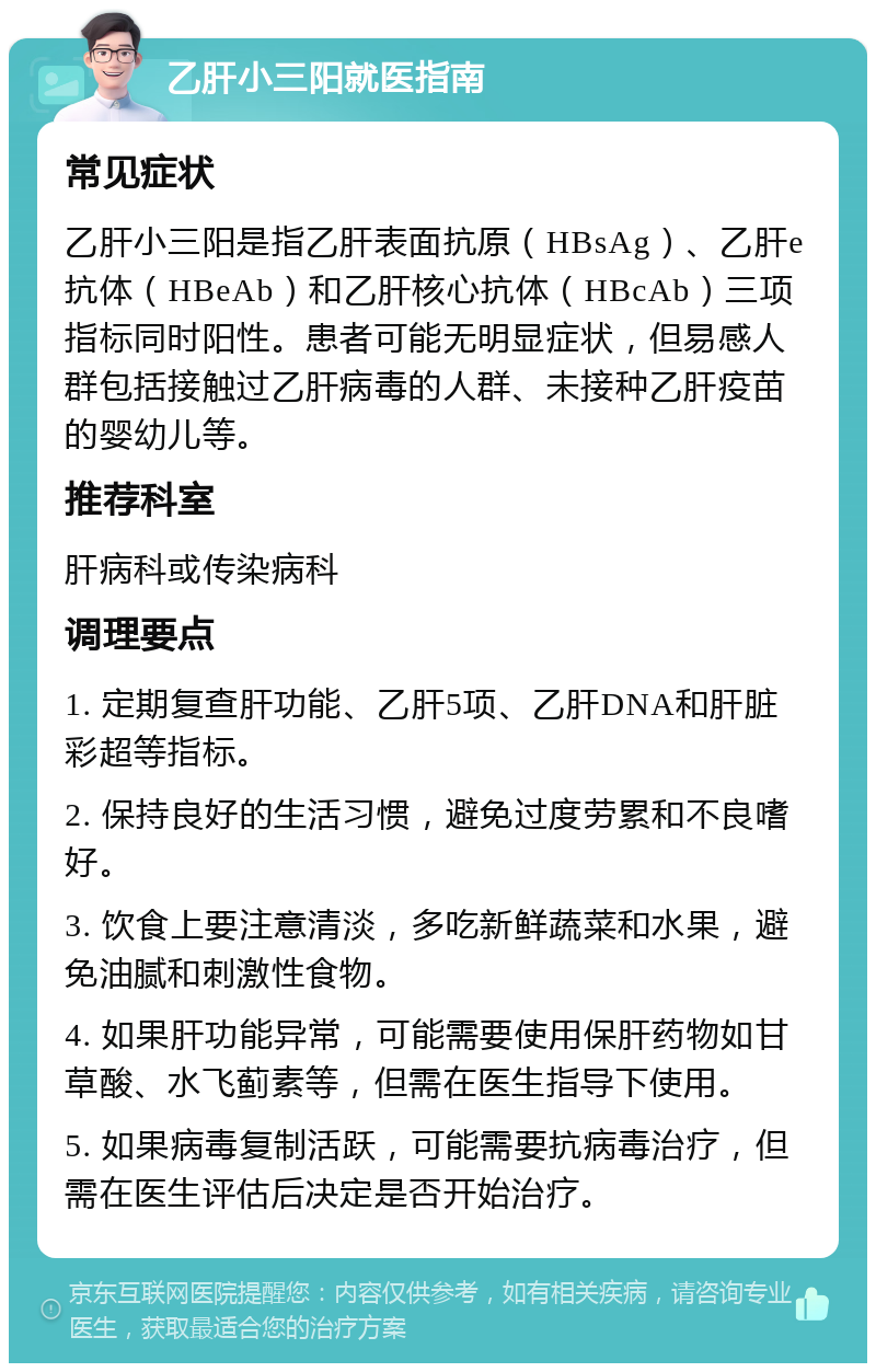 乙肝小三阳就医指南 常见症状 乙肝小三阳是指乙肝表面抗原（HBsAg）、乙肝e抗体（HBeAb）和乙肝核心抗体（HBcAb）三项指标同时阳性。患者可能无明显症状，但易感人群包括接触过乙肝病毒的人群、未接种乙肝疫苗的婴幼儿等。 推荐科室 肝病科或传染病科 调理要点 1. 定期复查肝功能、乙肝5项、乙肝DNA和肝脏彩超等指标。 2. 保持良好的生活习惯，避免过度劳累和不良嗜好。 3. 饮食上要注意清淡，多吃新鲜蔬菜和水果，避免油腻和刺激性食物。 4. 如果肝功能异常，可能需要使用保肝药物如甘草酸、水飞蓟素等，但需在医生指导下使用。 5. 如果病毒复制活跃，可能需要抗病毒治疗，但需在医生评估后决定是否开始治疗。