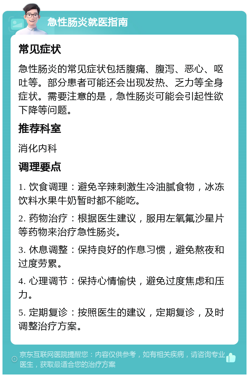 急性肠炎就医指南 常见症状 急性肠炎的常见症状包括腹痛、腹泻、恶心、呕吐等。部分患者可能还会出现发热、乏力等全身症状。需要注意的是，急性肠炎可能会引起性欲下降等问题。 推荐科室 消化内科 调理要点 1. 饮食调理：避免辛辣刺激生冷油腻食物，冰冻饮料水果牛奶暂时都不能吃。 2. 药物治疗：根据医生建议，服用左氧氟沙星片等药物来治疗急性肠炎。 3. 休息调整：保持良好的作息习惯，避免熬夜和过度劳累。 4. 心理调节：保持心情愉快，避免过度焦虑和压力。 5. 定期复诊：按照医生的建议，定期复诊，及时调整治疗方案。