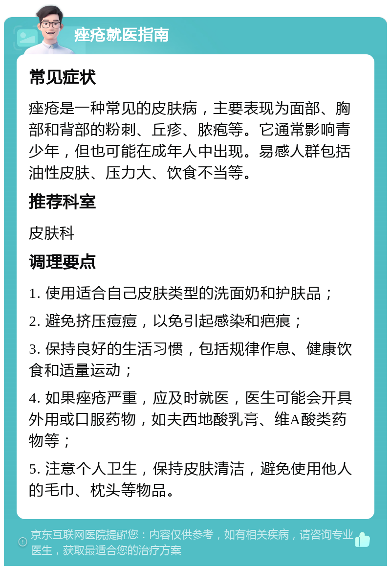 痤疮就医指南 常见症状 痤疮是一种常见的皮肤病，主要表现为面部、胸部和背部的粉刺、丘疹、脓疱等。它通常影响青少年，但也可能在成年人中出现。易感人群包括油性皮肤、压力大、饮食不当等。 推荐科室 皮肤科 调理要点 1. 使用适合自己皮肤类型的洗面奶和护肤品； 2. 避免挤压痘痘，以免引起感染和疤痕； 3. 保持良好的生活习惯，包括规律作息、健康饮食和适量运动； 4. 如果痤疮严重，应及时就医，医生可能会开具外用或口服药物，如夫西地酸乳膏、维A酸类药物等； 5. 注意个人卫生，保持皮肤清洁，避免使用他人的毛巾、枕头等物品。