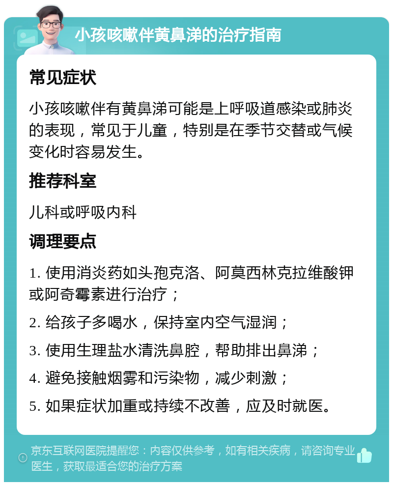 小孩咳嗽伴黄鼻涕的治疗指南 常见症状 小孩咳嗽伴有黄鼻涕可能是上呼吸道感染或肺炎的表现，常见于儿童，特别是在季节交替或气候变化时容易发生。 推荐科室 儿科或呼吸内科 调理要点 1. 使用消炎药如头孢克洛、阿莫西林克拉维酸钾或阿奇霉素进行治疗； 2. 给孩子多喝水，保持室内空气湿润； 3. 使用生理盐水清洗鼻腔，帮助排出鼻涕； 4. 避免接触烟雾和污染物，减少刺激； 5. 如果症状加重或持续不改善，应及时就医。