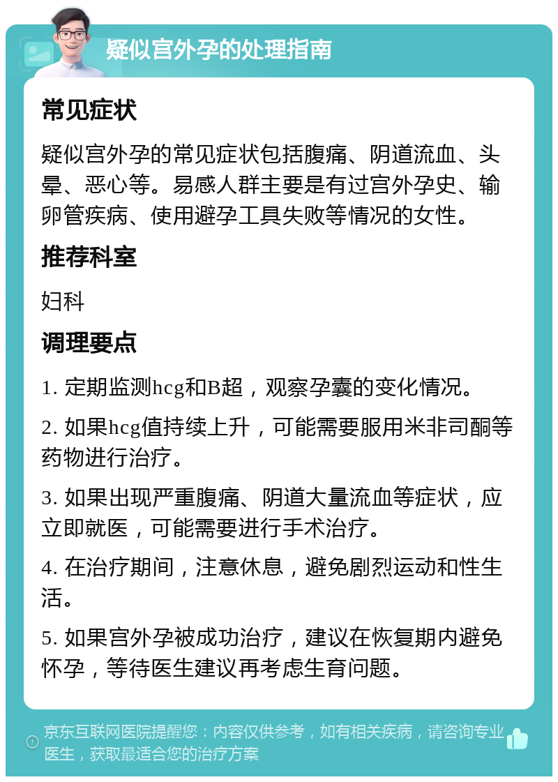 疑似宫外孕的处理指南 常见症状 疑似宫外孕的常见症状包括腹痛、阴道流血、头晕、恶心等。易感人群主要是有过宫外孕史、输卵管疾病、使用避孕工具失败等情况的女性。 推荐科室 妇科 调理要点 1. 定期监测hcg和B超，观察孕囊的变化情况。 2. 如果hcg值持续上升，可能需要服用米非司酮等药物进行治疗。 3. 如果出现严重腹痛、阴道大量流血等症状，应立即就医，可能需要进行手术治疗。 4. 在治疗期间，注意休息，避免剧烈运动和性生活。 5. 如果宫外孕被成功治疗，建议在恢复期内避免怀孕，等待医生建议再考虑生育问题。