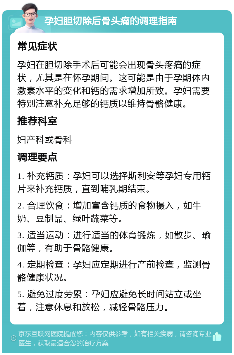 孕妇胆切除后骨头痛的调理指南 常见症状 孕妇在胆切除手术后可能会出现骨头疼痛的症状，尤其是在怀孕期间。这可能是由于孕期体内激素水平的变化和钙的需求增加所致。孕妇需要特别注意补充足够的钙质以维持骨骼健康。 推荐科室 妇产科或骨科 调理要点 1. 补充钙质：孕妇可以选择斯利安等孕妇专用钙片来补充钙质，直到哺乳期结束。 2. 合理饮食：增加富含钙质的食物摄入，如牛奶、豆制品、绿叶蔬菜等。 3. 适当运动：进行适当的体育锻炼，如散步、瑜伽等，有助于骨骼健康。 4. 定期检查：孕妇应定期进行产前检查，监测骨骼健康状况。 5. 避免过度劳累：孕妇应避免长时间站立或坐着，注意休息和放松，减轻骨骼压力。