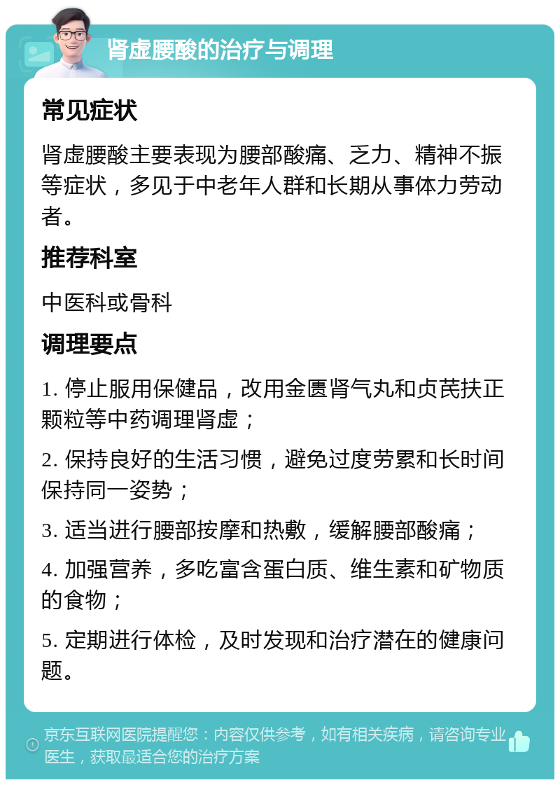 肾虚腰酸的治疗与调理 常见症状 肾虚腰酸主要表现为腰部酸痛、乏力、精神不振等症状，多见于中老年人群和长期从事体力劳动者。 推荐科室 中医科或骨科 调理要点 1. 停止服用保健品，改用金匮肾气丸和贞芪扶正颗粒等中药调理肾虚； 2. 保持良好的生活习惯，避免过度劳累和长时间保持同一姿势； 3. 适当进行腰部按摩和热敷，缓解腰部酸痛； 4. 加强营养，多吃富含蛋白质、维生素和矿物质的食物； 5. 定期进行体检，及时发现和治疗潜在的健康问题。