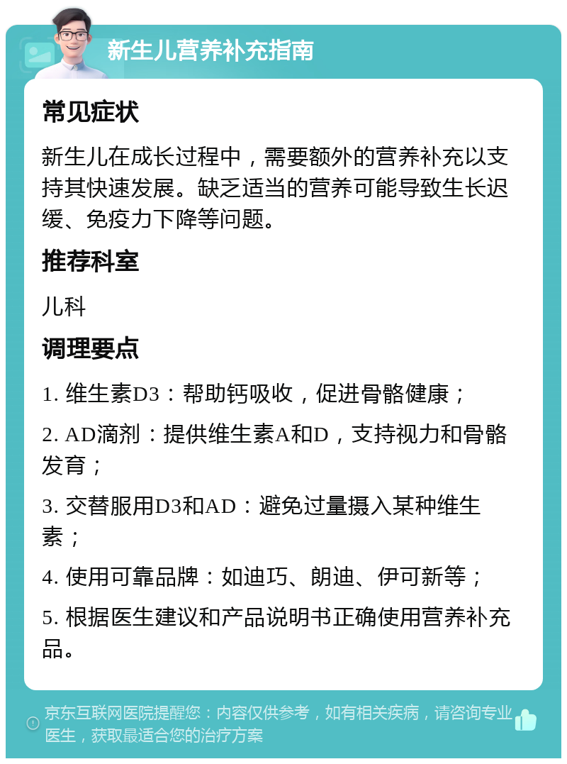 新生儿营养补充指南 常见症状 新生儿在成长过程中，需要额外的营养补充以支持其快速发展。缺乏适当的营养可能导致生长迟缓、免疫力下降等问题。 推荐科室 儿科 调理要点 1. 维生素D3：帮助钙吸收，促进骨骼健康； 2. AD滴剂：提供维生素A和D，支持视力和骨骼发育； 3. 交替服用D3和AD：避免过量摄入某种维生素； 4. 使用可靠品牌：如迪巧、朗迪、伊可新等； 5. 根据医生建议和产品说明书正确使用营养补充品。