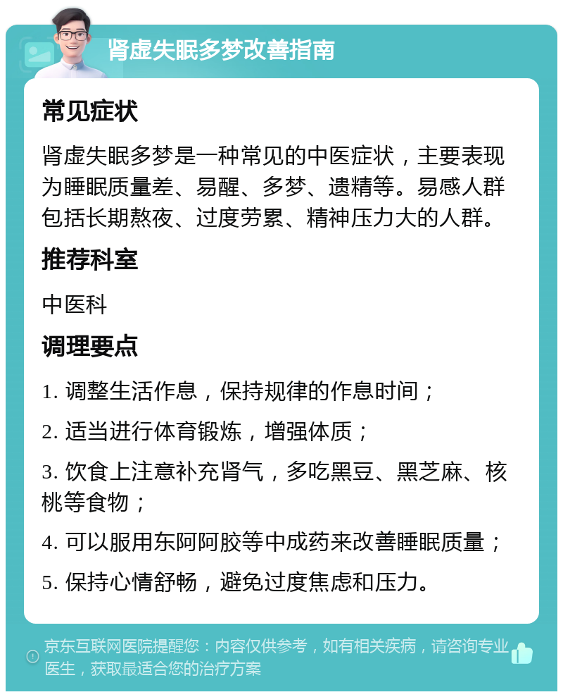 肾虚失眠多梦改善指南 常见症状 肾虚失眠多梦是一种常见的中医症状，主要表现为睡眠质量差、易醒、多梦、遗精等。易感人群包括长期熬夜、过度劳累、精神压力大的人群。 推荐科室 中医科 调理要点 1. 调整生活作息，保持规律的作息时间； 2. 适当进行体育锻炼，增强体质； 3. 饮食上注意补充肾气，多吃黑豆、黑芝麻、核桃等食物； 4. 可以服用东阿阿胶等中成药来改善睡眠质量； 5. 保持心情舒畅，避免过度焦虑和压力。