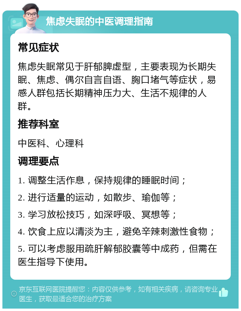 焦虑失眠的中医调理指南 常见症状 焦虑失眠常见于肝郁脾虚型，主要表现为长期失眠、焦虑、偶尔自言自语、胸口堵气等症状，易感人群包括长期精神压力大、生活不规律的人群。 推荐科室 中医科、心理科 调理要点 1. 调整生活作息，保持规律的睡眠时间； 2. 进行适量的运动，如散步、瑜伽等； 3. 学习放松技巧，如深呼吸、冥想等； 4. 饮食上应以清淡为主，避免辛辣刺激性食物； 5. 可以考虑服用疏肝解郁胶囊等中成药，但需在医生指导下使用。