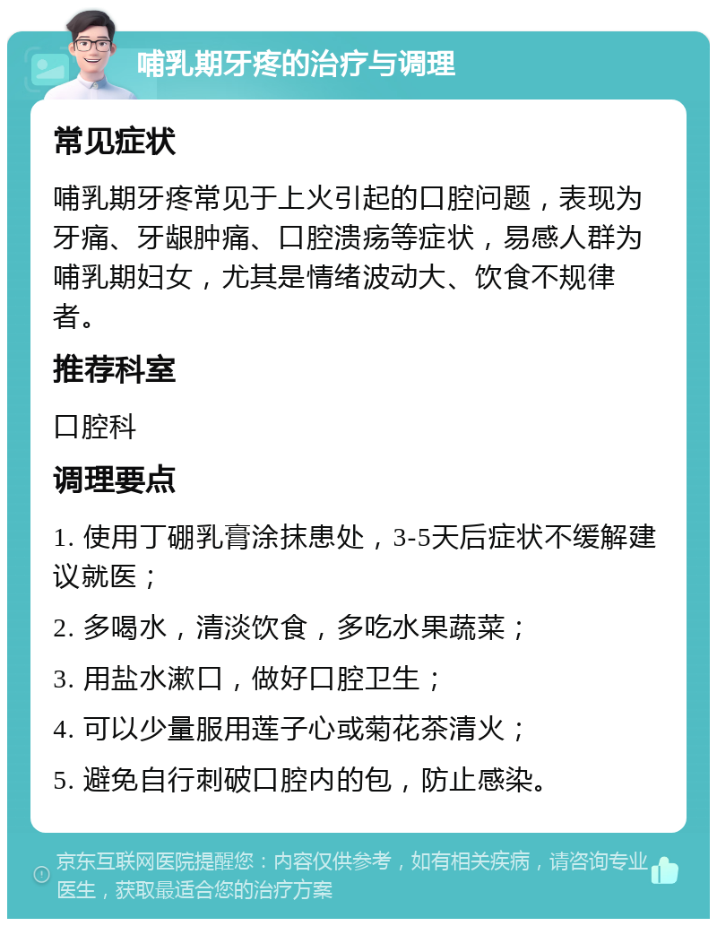 哺乳期牙疼的治疗与调理 常见症状 哺乳期牙疼常见于上火引起的口腔问题，表现为牙痛、牙龈肿痛、口腔溃疡等症状，易感人群为哺乳期妇女，尤其是情绪波动大、饮食不规律者。 推荐科室 口腔科 调理要点 1. 使用丁硼乳膏涂抹患处，3-5天后症状不缓解建议就医； 2. 多喝水，清淡饮食，多吃水果蔬菜； 3. 用盐水漱口，做好口腔卫生； 4. 可以少量服用莲子心或菊花茶清火； 5. 避免自行刺破口腔内的包，防止感染。