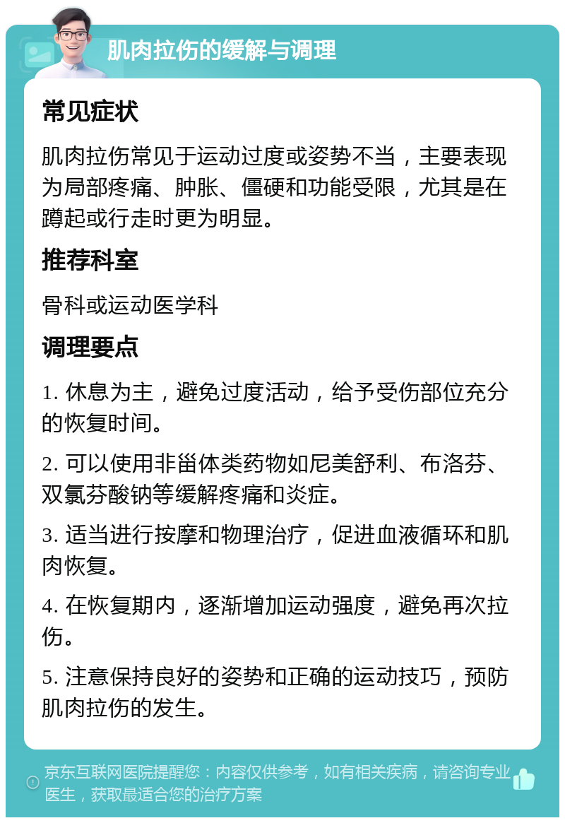 肌肉拉伤的缓解与调理 常见症状 肌肉拉伤常见于运动过度或姿势不当，主要表现为局部疼痛、肿胀、僵硬和功能受限，尤其是在蹲起或行走时更为明显。 推荐科室 骨科或运动医学科 调理要点 1. 休息为主，避免过度活动，给予受伤部位充分的恢复时间。 2. 可以使用非甾体类药物如尼美舒利、布洛芬、双氯芬酸钠等缓解疼痛和炎症。 3. 适当进行按摩和物理治疗，促进血液循环和肌肉恢复。 4. 在恢复期内，逐渐增加运动强度，避免再次拉伤。 5. 注意保持良好的姿势和正确的运动技巧，预防肌肉拉伤的发生。