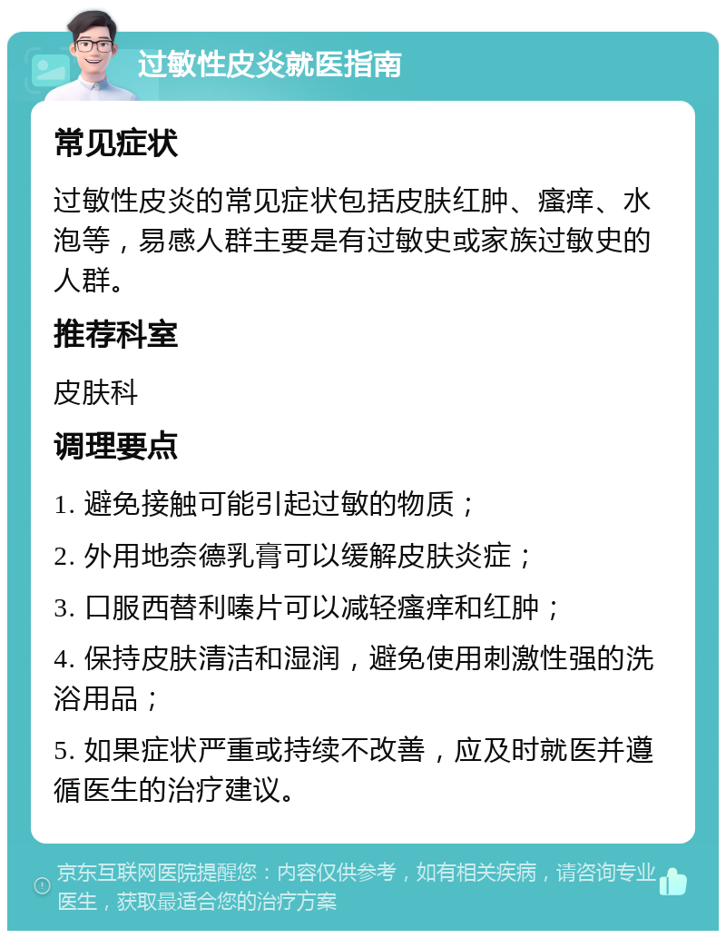 过敏性皮炎就医指南 常见症状 过敏性皮炎的常见症状包括皮肤红肿、瘙痒、水泡等，易感人群主要是有过敏史或家族过敏史的人群。 推荐科室 皮肤科 调理要点 1. 避免接触可能引起过敏的物质； 2. 外用地奈德乳膏可以缓解皮肤炎症； 3. 口服西替利嗪片可以减轻瘙痒和红肿； 4. 保持皮肤清洁和湿润，避免使用刺激性强的洗浴用品； 5. 如果症状严重或持续不改善，应及时就医并遵循医生的治疗建议。