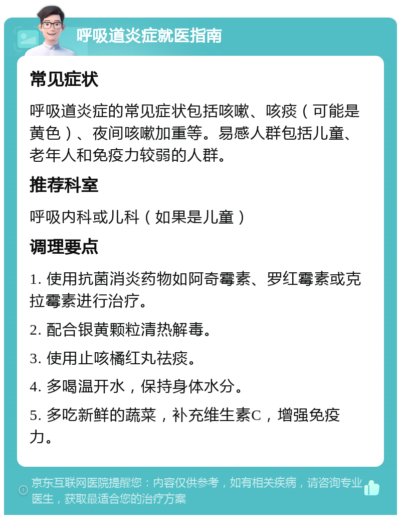 呼吸道炎症就医指南 常见症状 呼吸道炎症的常见症状包括咳嗽、咳痰（可能是黄色）、夜间咳嗽加重等。易感人群包括儿童、老年人和免疫力较弱的人群。 推荐科室 呼吸内科或儿科（如果是儿童） 调理要点 1. 使用抗菌消炎药物如阿奇霉素、罗红霉素或克拉霉素进行治疗。 2. 配合银黄颗粒清热解毒。 3. 使用止咳橘红丸祛痰。 4. 多喝温开水，保持身体水分。 5. 多吃新鲜的蔬菜，补充维生素C，增强免疫力。