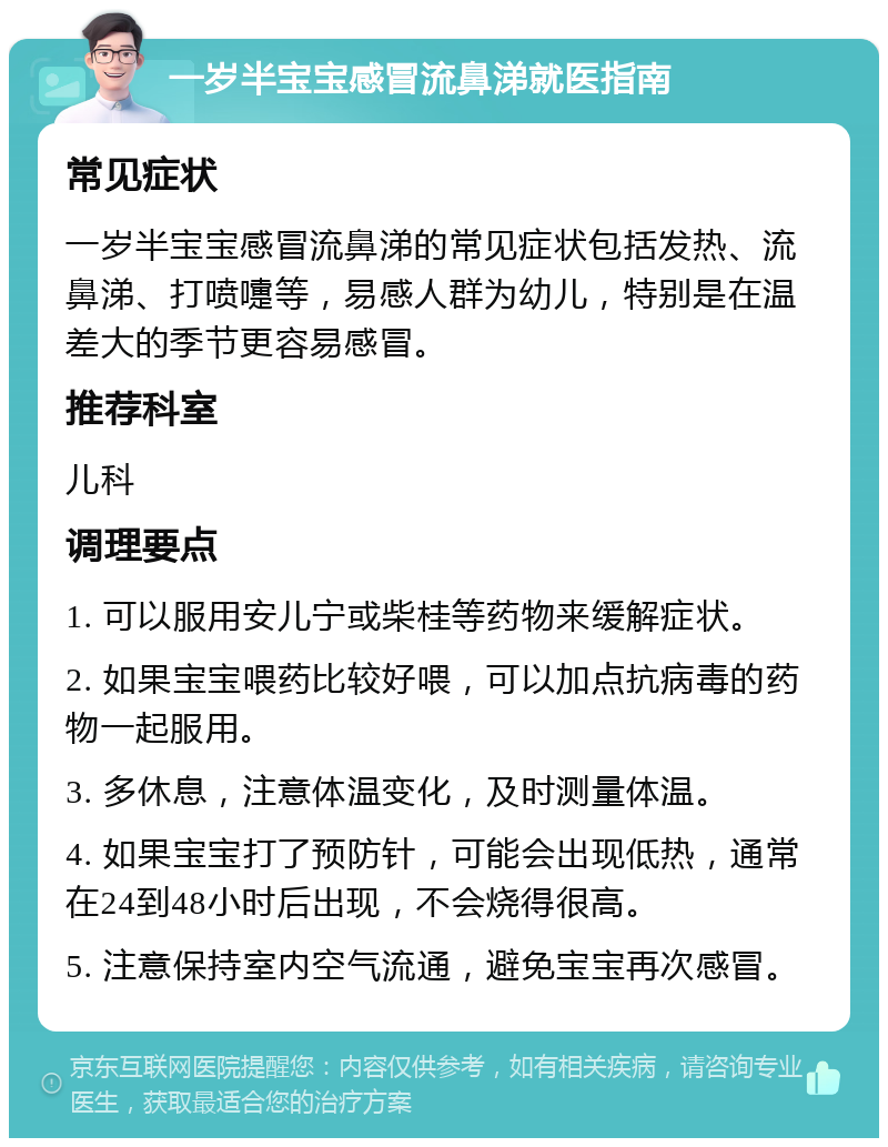 一岁半宝宝感冒流鼻涕就医指南 常见症状 一岁半宝宝感冒流鼻涕的常见症状包括发热、流鼻涕、打喷嚏等，易感人群为幼儿，特别是在温差大的季节更容易感冒。 推荐科室 儿科 调理要点 1. 可以服用安儿宁或柴桂等药物来缓解症状。 2. 如果宝宝喂药比较好喂，可以加点抗病毒的药物一起服用。 3. 多休息，注意体温变化，及时测量体温。 4. 如果宝宝打了预防针，可能会出现低热，通常在24到48小时后出现，不会烧得很高。 5. 注意保持室内空气流通，避免宝宝再次感冒。