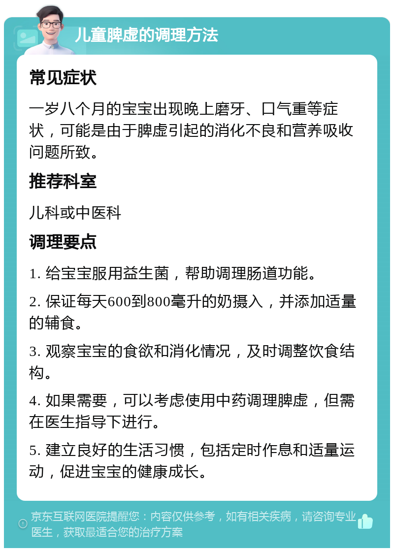 儿童脾虚的调理方法 常见症状 一岁八个月的宝宝出现晚上磨牙、口气重等症状，可能是由于脾虚引起的消化不良和营养吸收问题所致。 推荐科室 儿科或中医科 调理要点 1. 给宝宝服用益生菌，帮助调理肠道功能。 2. 保证每天600到800毫升的奶摄入，并添加适量的辅食。 3. 观察宝宝的食欲和消化情况，及时调整饮食结构。 4. 如果需要，可以考虑使用中药调理脾虚，但需在医生指导下进行。 5. 建立良好的生活习惯，包括定时作息和适量运动，促进宝宝的健康成长。