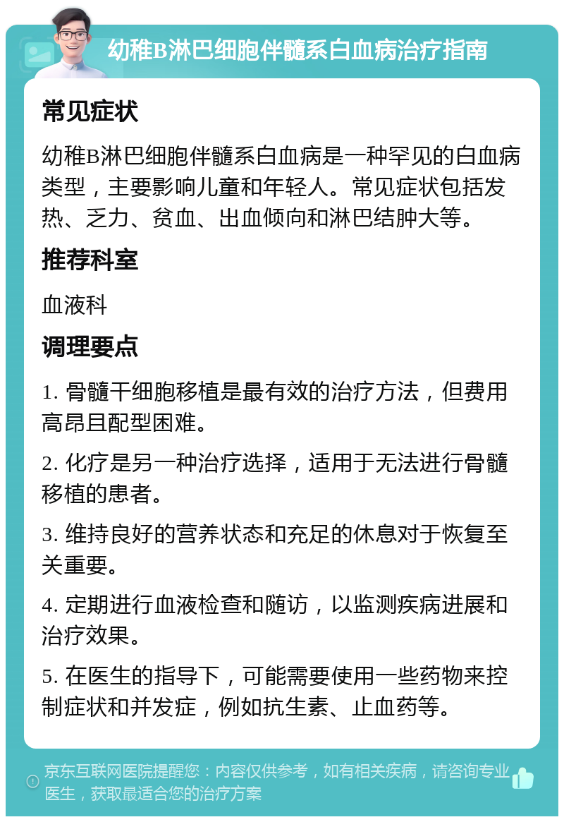 幼稚B淋巴细胞伴髓系白血病治疗指南 常见症状 幼稚B淋巴细胞伴髓系白血病是一种罕见的白血病类型，主要影响儿童和年轻人。常见症状包括发热、乏力、贫血、出血倾向和淋巴结肿大等。 推荐科室 血液科 调理要点 1. 骨髓干细胞移植是最有效的治疗方法，但费用高昂且配型困难。 2. 化疗是另一种治疗选择，适用于无法进行骨髓移植的患者。 3. 维持良好的营养状态和充足的休息对于恢复至关重要。 4. 定期进行血液检查和随访，以监测疾病进展和治疗效果。 5. 在医生的指导下，可能需要使用一些药物来控制症状和并发症，例如抗生素、止血药等。