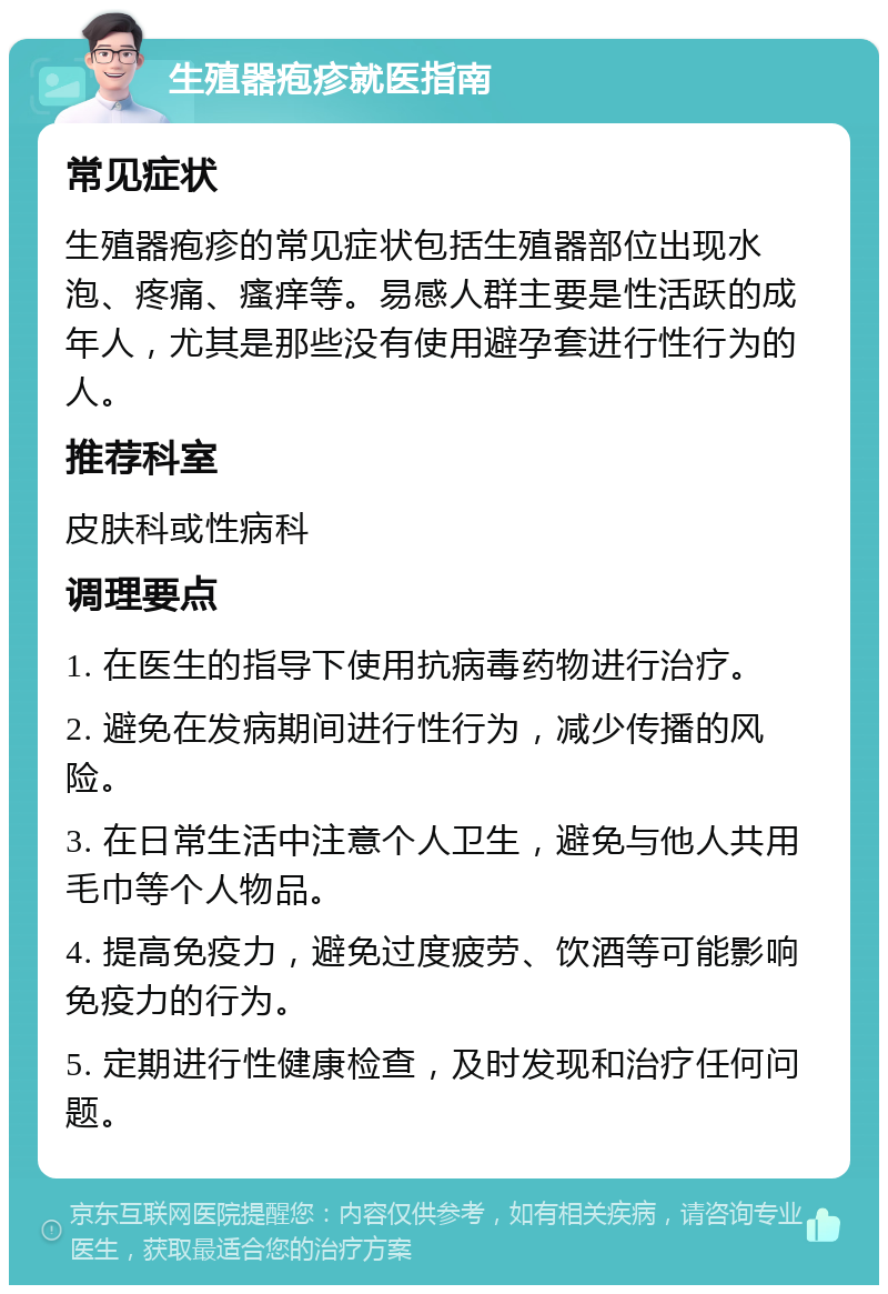 生殖器疱疹就医指南 常见症状 生殖器疱疹的常见症状包括生殖器部位出现水泡、疼痛、瘙痒等。易感人群主要是性活跃的成年人，尤其是那些没有使用避孕套进行性行为的人。 推荐科室 皮肤科或性病科 调理要点 1. 在医生的指导下使用抗病毒药物进行治疗。 2. 避免在发病期间进行性行为，减少传播的风险。 3. 在日常生活中注意个人卫生，避免与他人共用毛巾等个人物品。 4. 提高免疫力，避免过度疲劳、饮酒等可能影响免疫力的行为。 5. 定期进行性健康检查，及时发现和治疗任何问题。