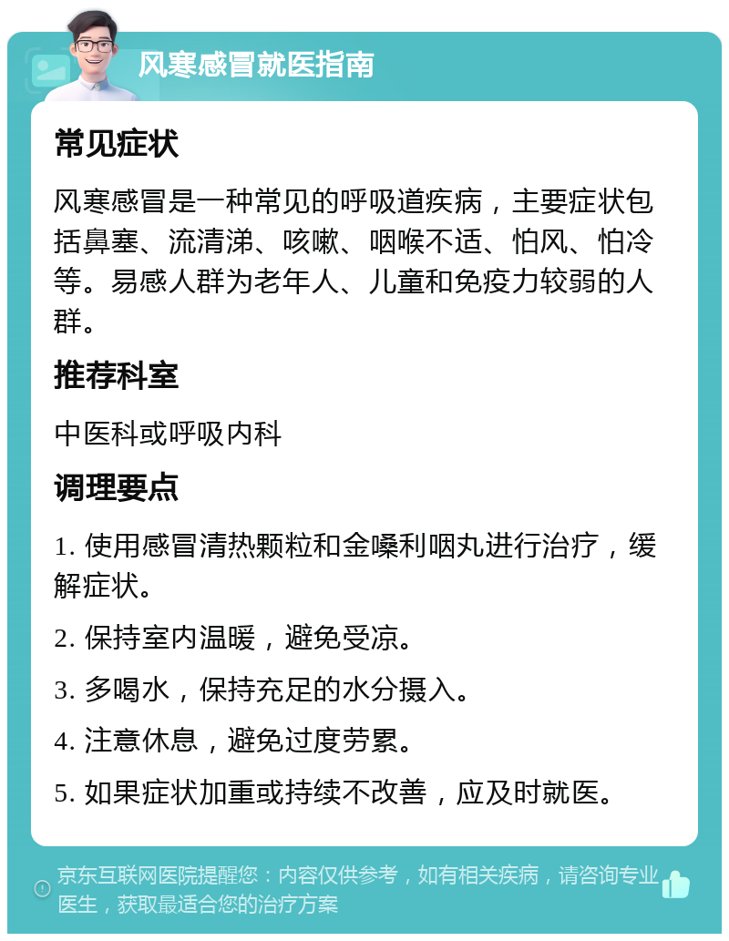 风寒感冒就医指南 常见症状 风寒感冒是一种常见的呼吸道疾病，主要症状包括鼻塞、流清涕、咳嗽、咽喉不适、怕风、怕冷等。易感人群为老年人、儿童和免疫力较弱的人群。 推荐科室 中医科或呼吸内科 调理要点 1. 使用感冒清热颗粒和金嗓利咽丸进行治疗，缓解症状。 2. 保持室内温暖，避免受凉。 3. 多喝水，保持充足的水分摄入。 4. 注意休息，避免过度劳累。 5. 如果症状加重或持续不改善，应及时就医。