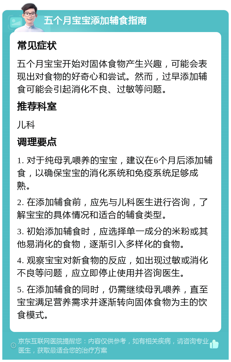 五个月宝宝添加辅食指南 常见症状 五个月宝宝开始对固体食物产生兴趣，可能会表现出对食物的好奇心和尝试。然而，过早添加辅食可能会引起消化不良、过敏等问题。 推荐科室 儿科 调理要点 1. 对于纯母乳喂养的宝宝，建议在6个月后添加辅食，以确保宝宝的消化系统和免疫系统足够成熟。 2. 在添加辅食前，应先与儿科医生进行咨询，了解宝宝的具体情况和适合的辅食类型。 3. 初始添加辅食时，应选择单一成分的米粉或其他易消化的食物，逐渐引入多样化的食物。 4. 观察宝宝对新食物的反应，如出现过敏或消化不良等问题，应立即停止使用并咨询医生。 5. 在添加辅食的同时，仍需继续母乳喂养，直至宝宝满足营养需求并逐渐转向固体食物为主的饮食模式。