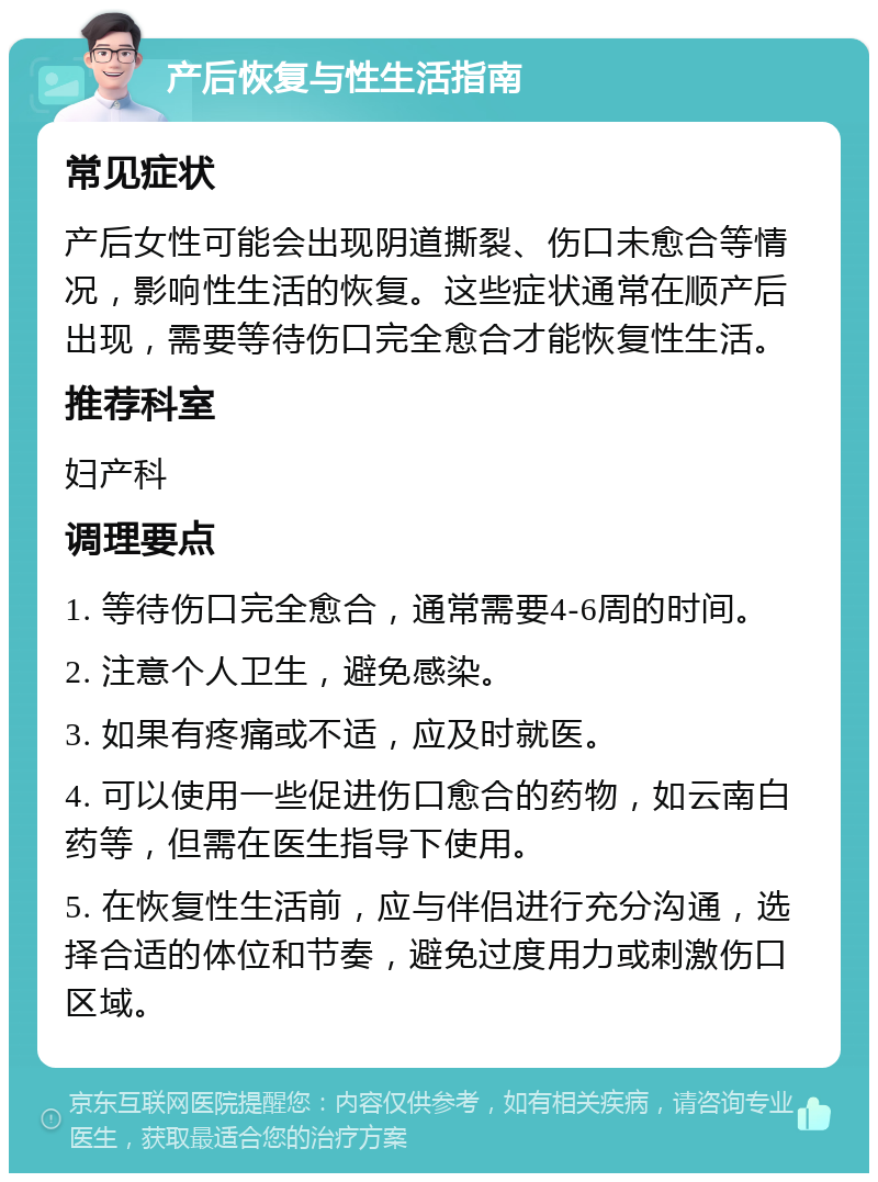 产后恢复与性生活指南 常见症状 产后女性可能会出现阴道撕裂、伤口未愈合等情况，影响性生活的恢复。这些症状通常在顺产后出现，需要等待伤口完全愈合才能恢复性生活。 推荐科室 妇产科 调理要点 1. 等待伤口完全愈合，通常需要4-6周的时间。 2. 注意个人卫生，避免感染。 3. 如果有疼痛或不适，应及时就医。 4. 可以使用一些促进伤口愈合的药物，如云南白药等，但需在医生指导下使用。 5. 在恢复性生活前，应与伴侣进行充分沟通，选择合适的体位和节奏，避免过度用力或刺激伤口区域。